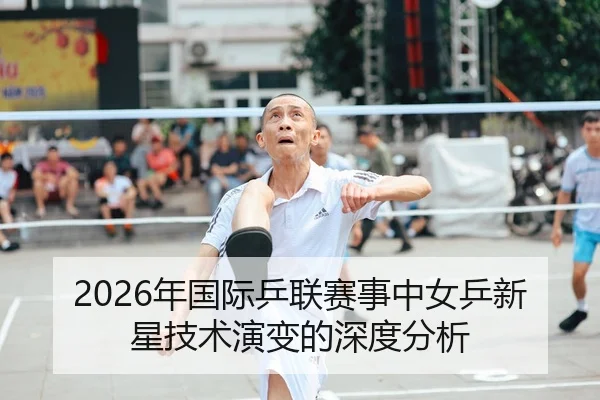 2026年国际乒联赛事中女乒新星技术演变的深度分析