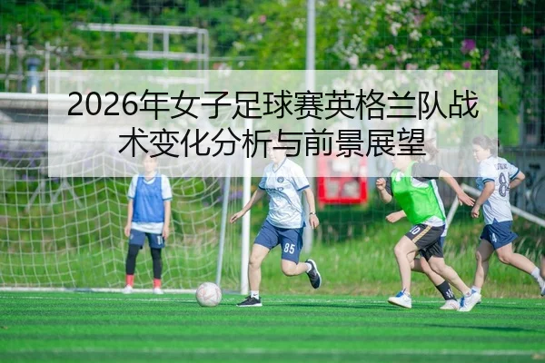 2026年女子足球赛英格兰队战术变化分析与前景展望